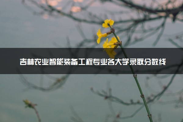 吉林农业智能装备工程专业各大学录取分数线：最低437分能上 开设院校及位次