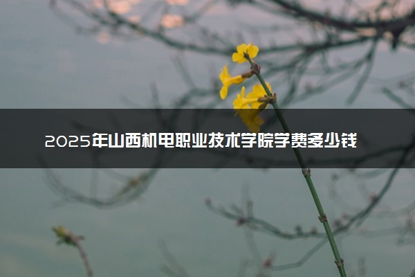 2025年山西机电职业技术学院学费多少钱一年及各专业收费标准一览表