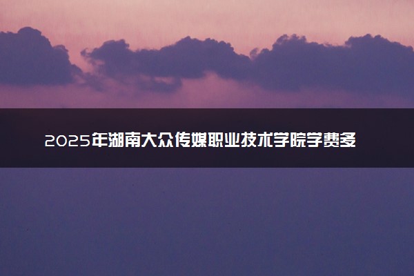 2025年湖南大众传媒职业技术学院学费多少钱一年及各专业收费标准一览表