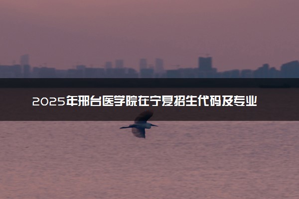 2025年邢台医学院在宁夏招生代码及专业代码 邢台医学院宁夏代码是多少？怎么查询？