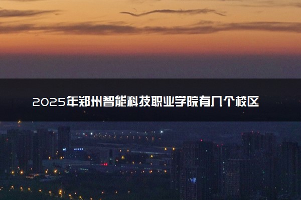 2025年郑州智能科技职业学院有几个校区及校区地址公交站点周边环境 新生在哪个校区
