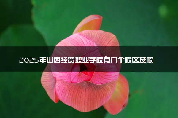 2025年山西经贸职业学院有几个校区及校区地址公交站点周边环境 新生在哪个校区