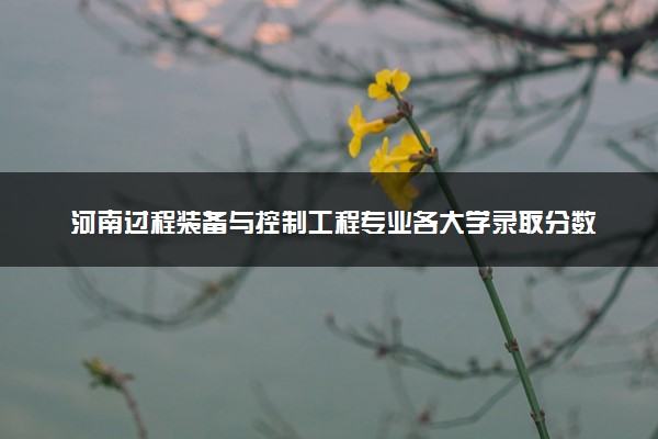 河南过程装备与控制工程专业各大学录取分数线：最低458分能上 开设院校及位次