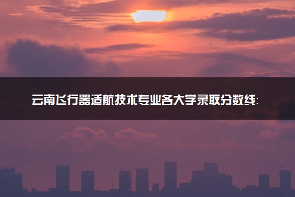 云南飞行器适航技术专业各大学录取分数线：最低521分能上 开设院校及位次