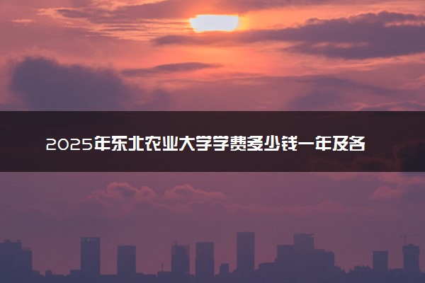 2025年东北农业大学学费多少钱一年及各专业收费标准一览表