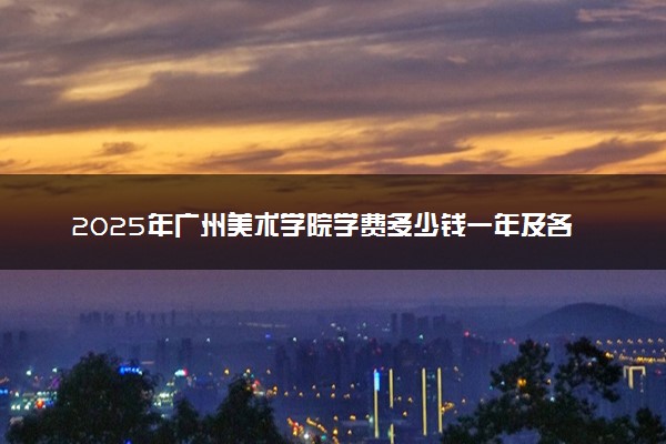 2025年广州美术学院学费多少钱一年及各专业收费标准一览表