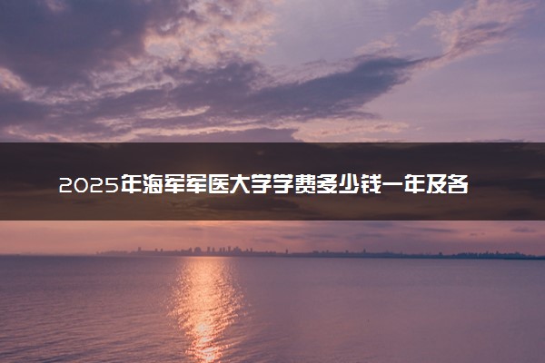 2025年海军军医大学学费多少钱一年及各专业收费标准一览表