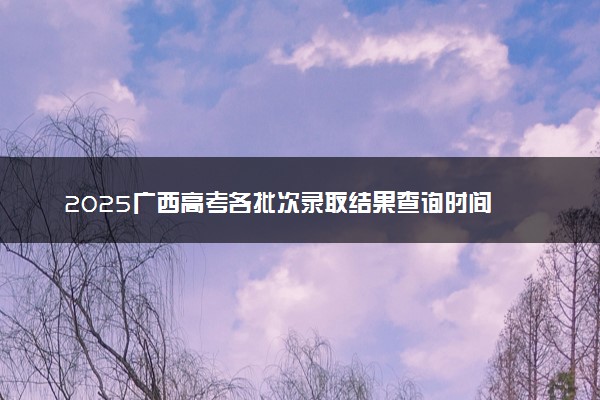 2025广西高考各批次录取结果查询时间 几号出录取通知书