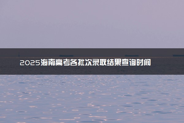 2025海南高考各批次录取结果查询时间 几号出录取通知书