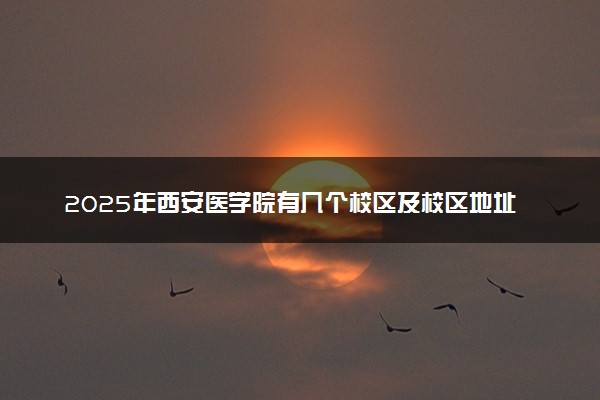 2025年西安医学院有几个校区及校区地址公交站点周边环境 新生在哪个校区
