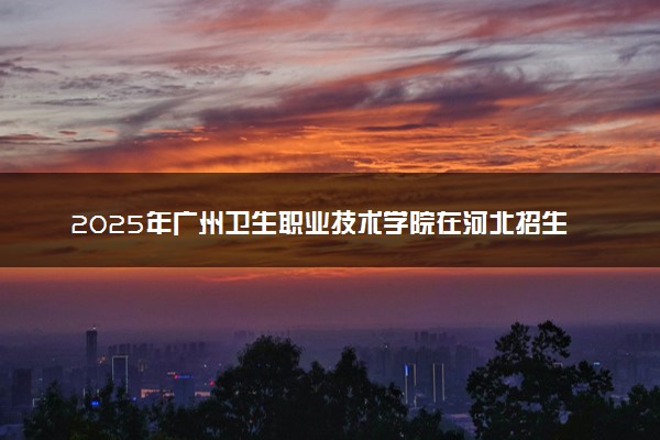 2025年广州卫生职业技术学院在河北招生代码：0607 专业代码及报考指南