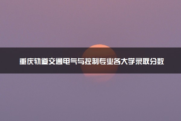 重庆轨道交通电气与控制专业各大学录取分数线：最低521分能上 开设院校及位次