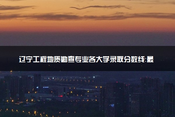 辽宁工程地质勘查专业各大学录取分数线：最低318分能上 开设院校及位次