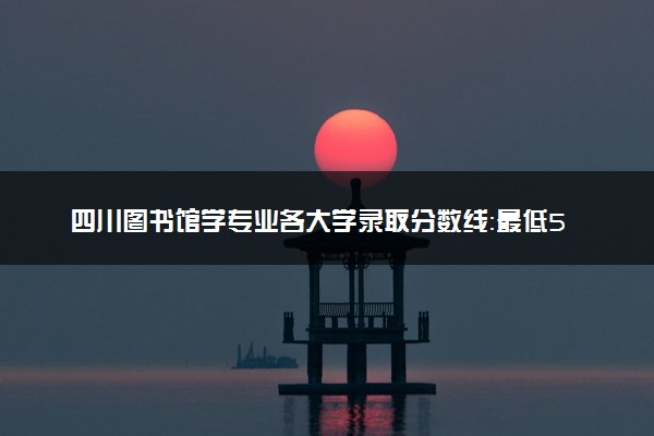四川图书馆学专业各大学录取分数线：最低523分能上 开设院校及位次