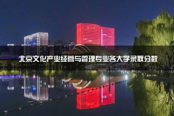 北京文化产业经营与管理专业各大学录取分数线：最低120分能上 开设院校及位次