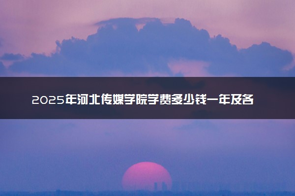 2025年河北传媒学院学费多少钱一年及各专业收费标准一览表