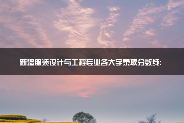 新疆服装设计与工程专业各大学录取分数线：最低290分能上 开设院校及位次