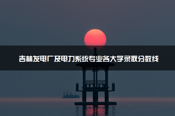 吉林发电厂及电力系统专业各大学录取分数线：最低169分能上 开设院校及位次