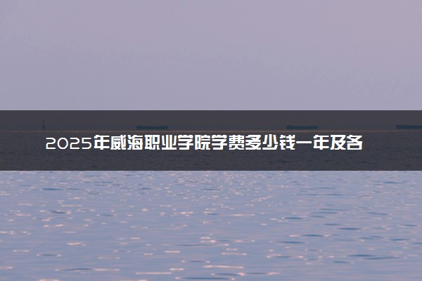 2025年威海职业学院学费多少钱一年及各专业收费标准一览表