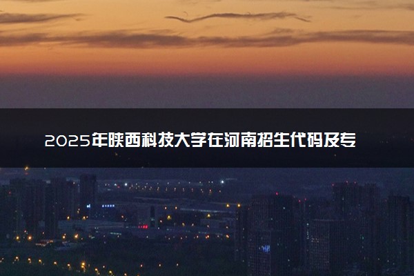 2025年陕西科技大学在河南招生代码及专业代码 陕西科技大学河南代码是多少？怎么查询？