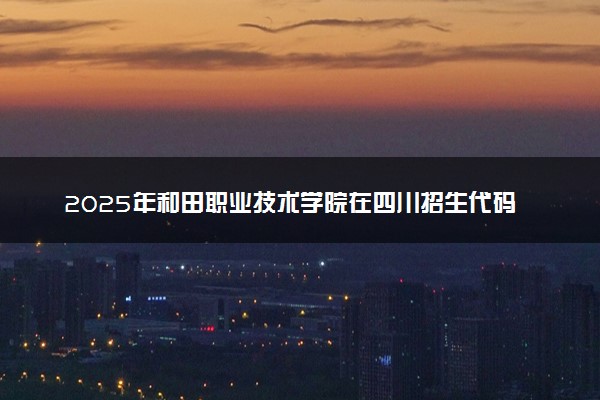 2025年和田职业技术学院在四川招生代码：6590 专业代码及报考指南