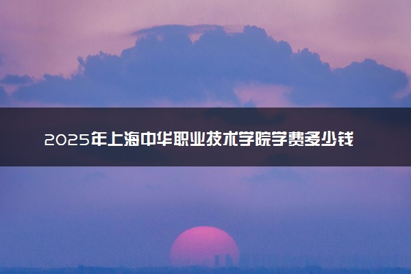 2025年上海中华职业技术学院学费多少钱一年及各专业收费标准一览表