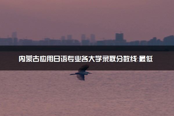 内蒙古应用日语专业各大学录取分数线：最低267分能上 开设院校及位次