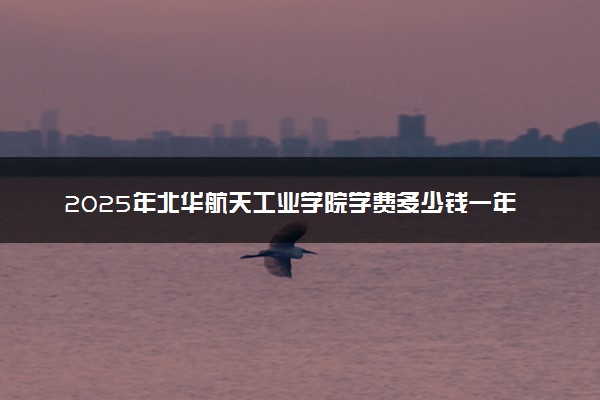 2025年北华航天工业学院学费多少钱一年及各专业收费标准一览表