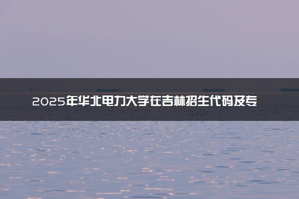 2025年华北电力大学在吉林招生代码及专业代码 华北电力大学吉林代码是多少？怎么查询？
