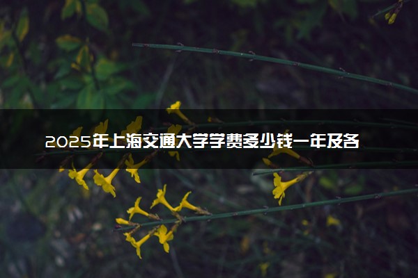 2025年上海交通大学学费多少钱一年及各专业收费标准一览表