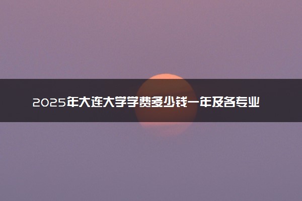 2025年大连大学学费多少钱一年及各专业收费标准一览表