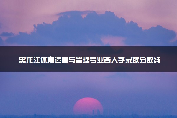 黑龙江体育运营与管理专业各大学录取分数线：最低323分能上 开设院校及位次
