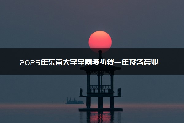 2025年东南大学学费多少钱一年及各专业收费标准一览表