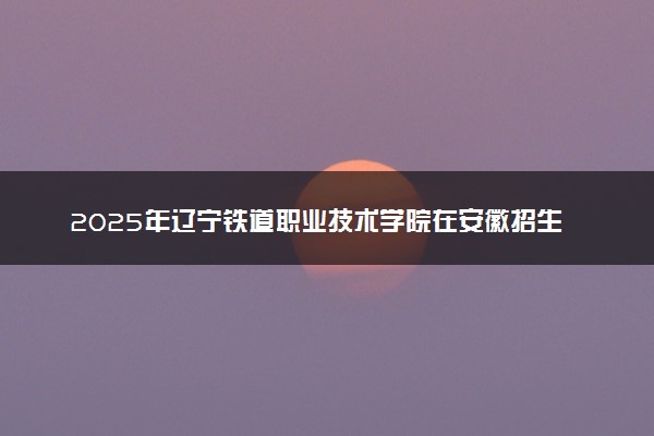 2025年辽宁铁道职业技术学院在安徽招生代码：2000 专业代码及报考指南