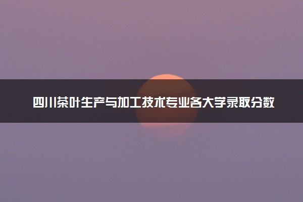 四川茶叶生产与加工技术专业各大学录取分数线：最低364分能上 开设院校及位次