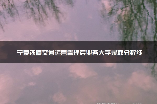 宁夏铁道交通运营管理专业各大学录取分数线：最低225分能上 开设院校及位次