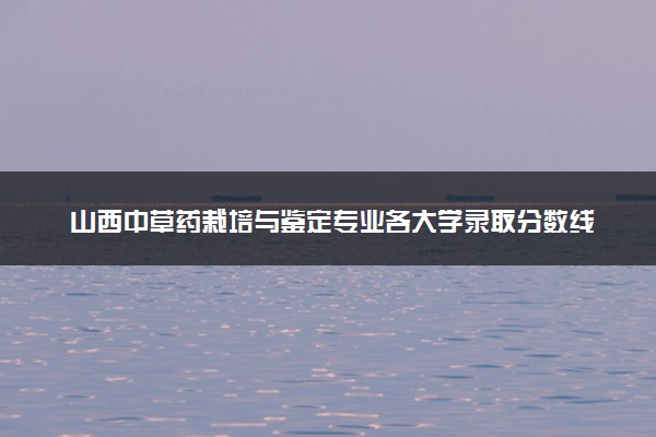 山西中草药栽培与鉴定专业各大学录取分数线：最低462分能上 开设院校及位次
