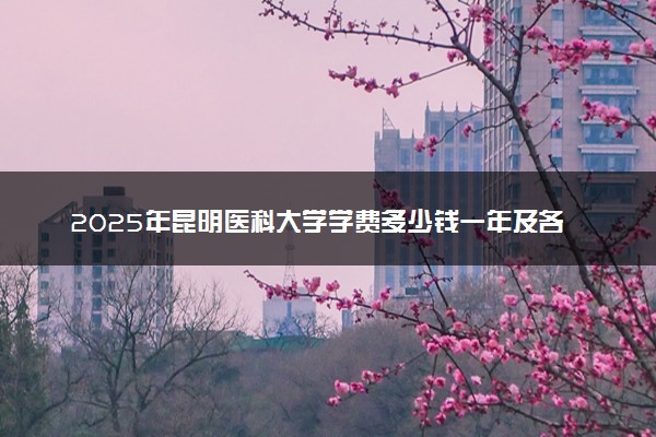 2025年昆明医科大学学费多少钱一年及各专业收费标准一览表