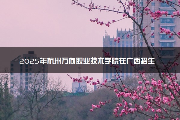 2025年杭州万向职业技术学院在广西招生代码及专业代码 杭州万向职业技术学院广西代码是多少？怎么查询？