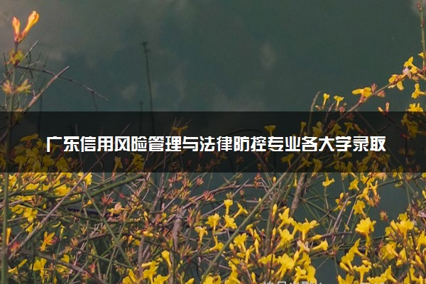 广东信用风险管理与法律防控专业各大学录取分数线：最低477分能上 开设院校及位次