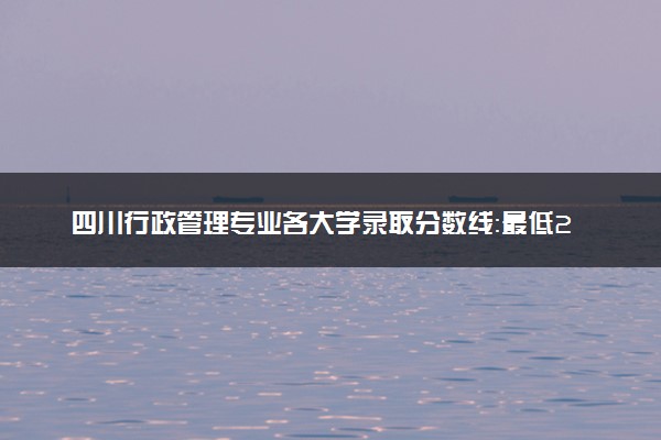 四川行政管理专业各大学录取分数线：最低204分能上 开设院校及位次