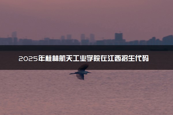 2025年桂林航天工业学院在江西招生代码及专业代码 桂林航天工业学院江西代码是多少？怎么查询？