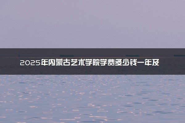 2025年内蒙古艺术学院学费多少钱一年及各专业收费标准一览表