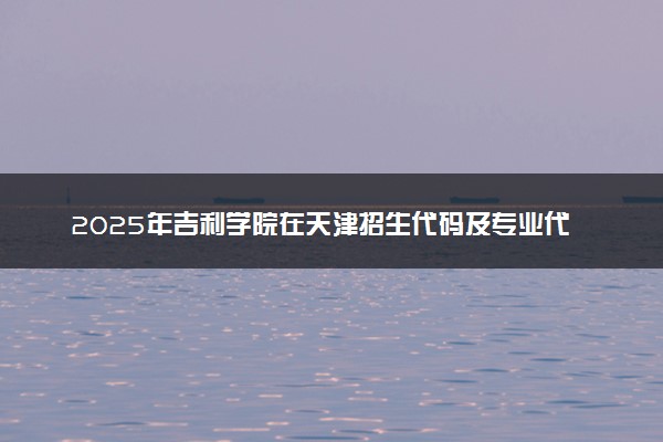 2025年吉利学院在天津招生代码及专业代码 吉利学院天津代码是多少？怎么查询？