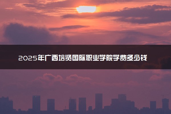 2025年广西培贤国际职业学院学费多少钱一年及各专业收费标准一览表