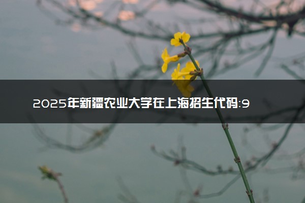 2025年新疆农业大学在上海招生代码：944 专业代码及报考指南