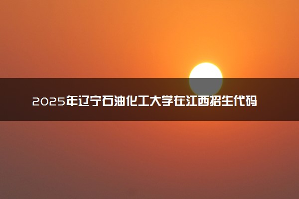 2025年辽宁石油化工大学在江西招生代码及专业代码 辽宁石油化工大学江西代码是多少？怎么查询？