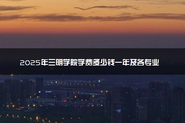 2025年三明学院学费多少钱一年及各专业收费标准一览表