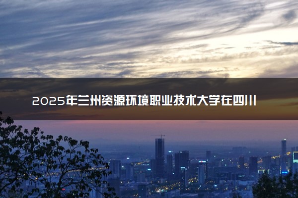 2025年兰州资源环境职业技术大学在四川招生代码：6588 专业代码及报考指南