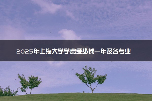 2025年上海大学学费多少钱一年及各专业收费标准一览表